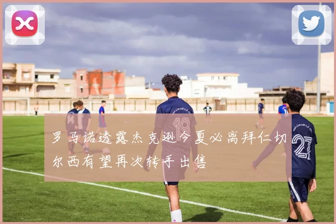 罗马诺透露杰克逊今夏必离拜仁切尔西有望再次转手出售