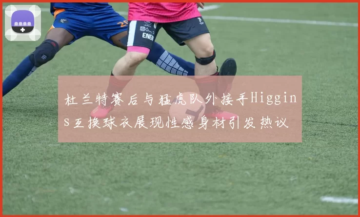 杜兰特赛后与猛虎队外接手Higgins互换球衣展现性感身材引发热议