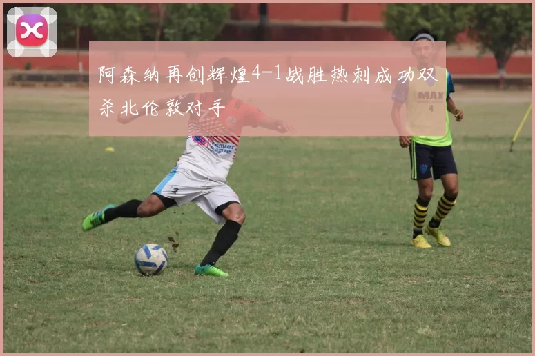 阿森纳再创辉煌4-1战胜热刺成功双杀北伦敦对手