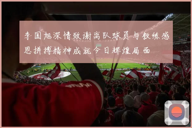 李国旭深情致谢离队球员与教练感恩拼搏精神成就今日辉煌局面