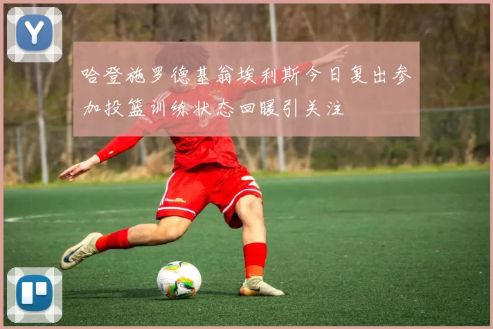 哈登施罗德基翁埃利斯今日复出参加投篮训练状态回暖引关注