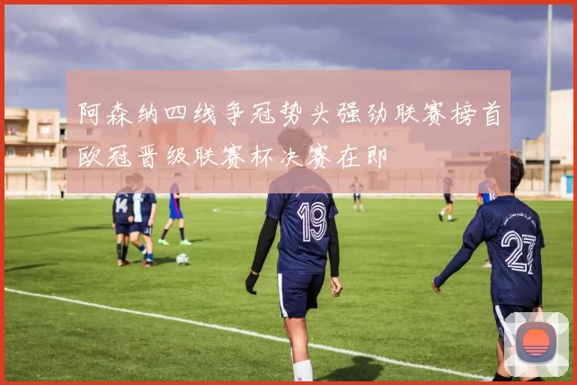 阿森纳四线争冠势头强劲联赛榜首欧冠晋级联赛杯决赛在即