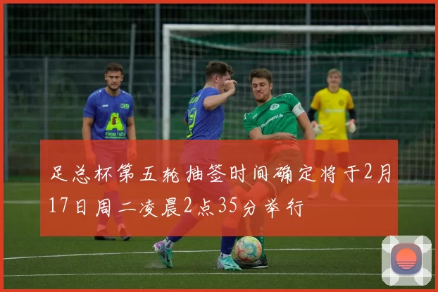 足总杯第五轮抽签时间确定将于2月17日周二凌晨2点35分举行