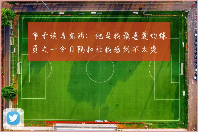 华子谈马克西：他是我最喜爱的球员之一今日隔扣让我感到不太爽