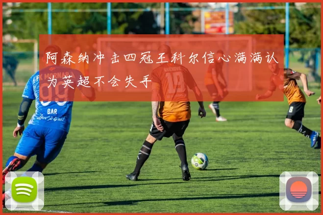 阿森纳冲击四冠王科尔信心满满认为英超不会失手