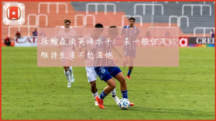 杨瀚森谈英语水平：虽一般但足以维持生活不愁温饱