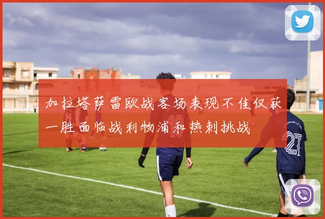加拉塔萨雷欧战客场表现不佳仅获一胜面临战利物浦和热刺挑战
