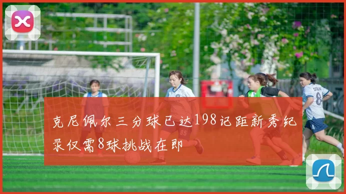 克尼佩尔三分球已达198记距新秀纪录仅需8球挑战在即