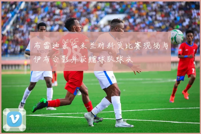 布雷迪亲临米兰对科莫比赛现场与伊布合影并获赠球队球衣