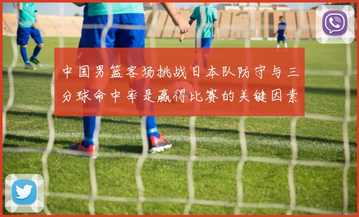 中国男篮客场挑战日本队防守与三分球命中率是赢得比赛的关键因素