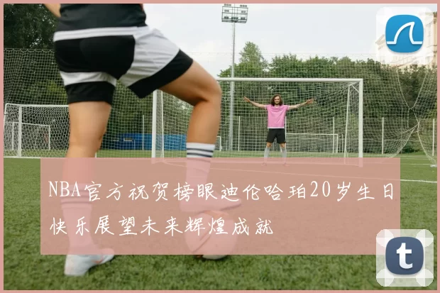 NBA官方祝贺榜眼迪伦哈珀20岁生日快乐展望未来辉煌成就