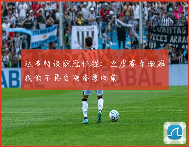 达洛特谈欧冠征程：空虚赛季激励我们不再自满奋勇向前