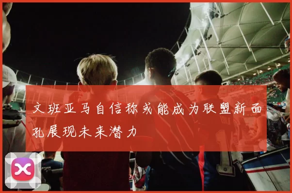 文班亚马自信称或能成为联盟新面孔展现未来潜力