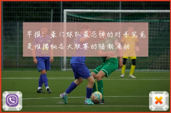 早报：豪门球队最忌惮的对手究竟是谁揭秘各大联赛的暗潮涌动