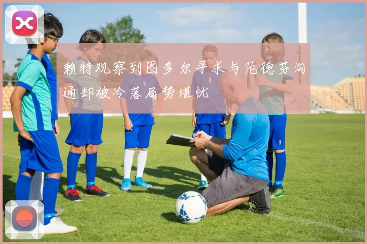 赖特观察到图多尔寻求与范德芬沟通却被冷落局势堪忧