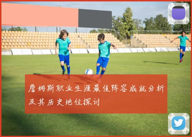 詹姆斯职业生涯最佳阵容成就分析及其历史地位探讨