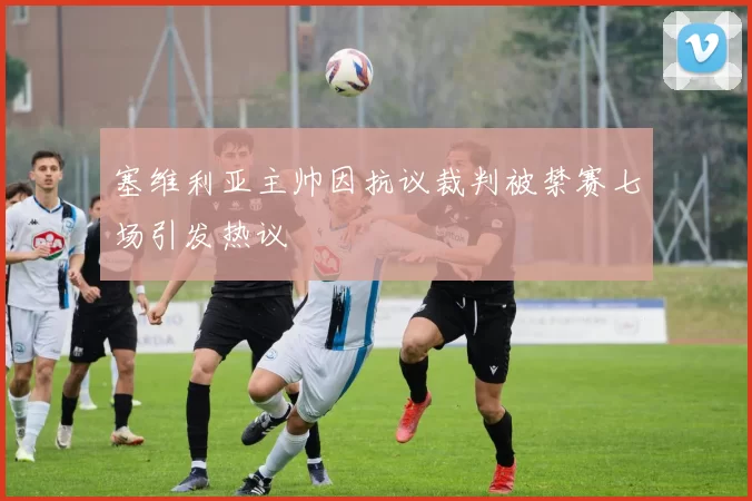塞维利亚主帅因抗议裁判被禁赛七场引发热议