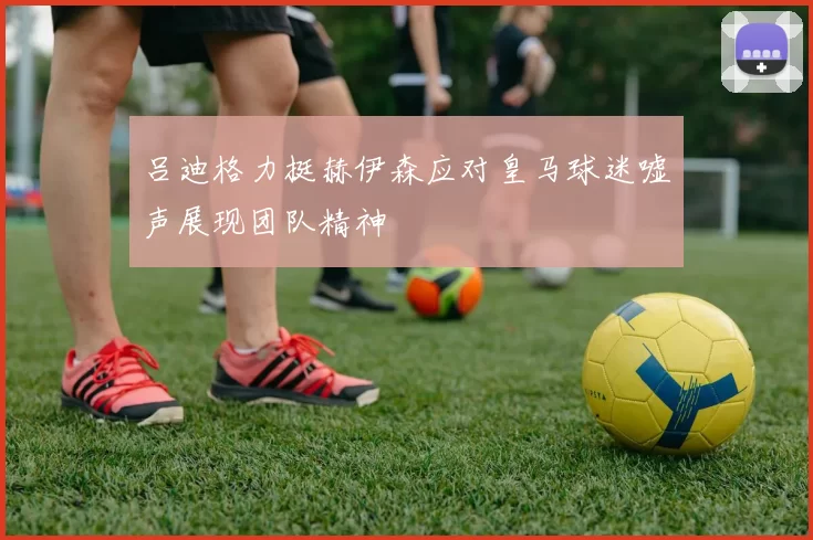 吕迪格力挺赫伊森应对皇马球迷嘘声展现团队精神