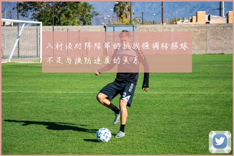 八村谈对阵绿军的挑战强调转移球不足与换防速度的关系
