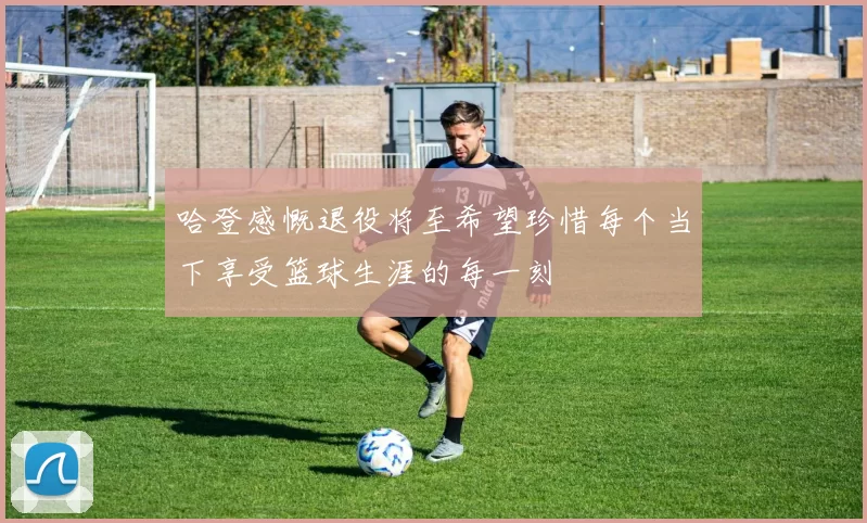 哈登感慨退役将至希望珍惜每个当下享受篮球生涯的每一刻