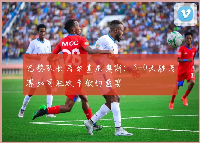巴黎队长马尔基尼奥斯：5-0大胜马赛如同狂欢节般的盛宴