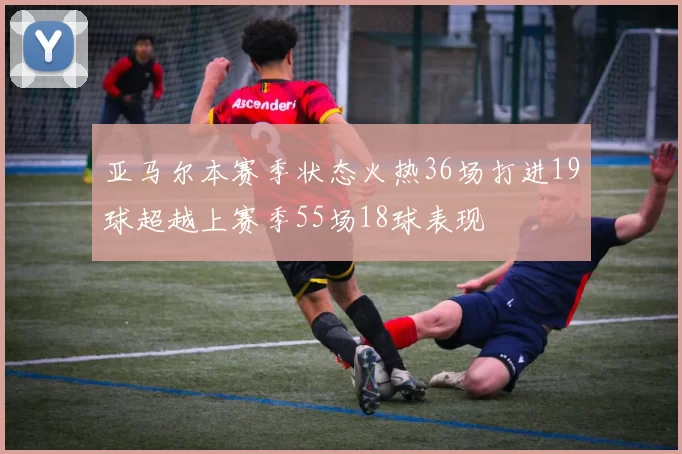 亚马尔本赛季状态火热36场打进19球超越上赛季55场18球表现